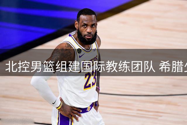 北控男篮组建国际教练团队 希腊少帅领衔冲击新赛季