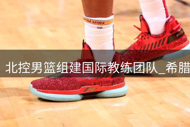 北控男篮组建国际教练团队 希腊少帅领衔冲击新赛季