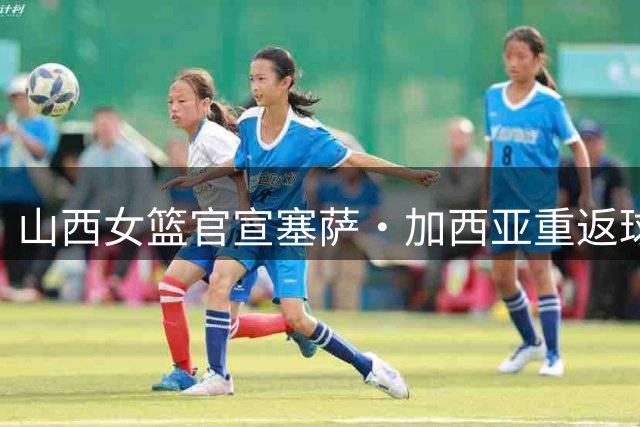山西女篮官宣塞萨·加西亚重返球队 他再度执掌女篮帅印