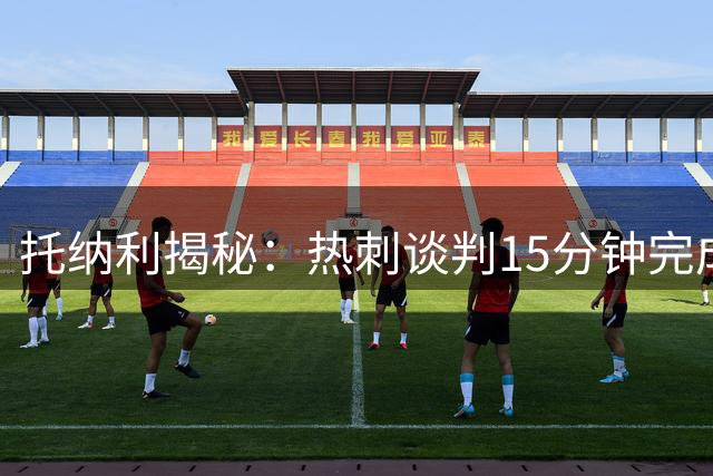托纳利揭秘：热刺谈判15分钟完成签约 称家庭与事业双赢抉择