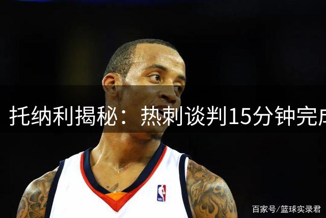 托纳利揭秘：热刺谈判15分钟完成签约 称家庭与事业双赢抉择