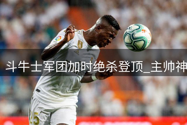 斗牛士军团加时绝杀登顶 主帅神换人铸就世界杯传奇