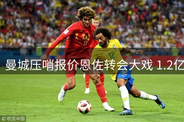 曼城压哨报价恩佐转会大戏 1.2亿欧身价博弈进入倒计时