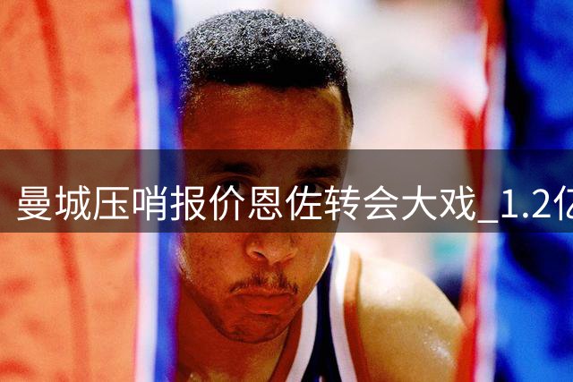 曼城压哨报价恩佐转会大戏 1.2亿欧身价博弈进入倒计时