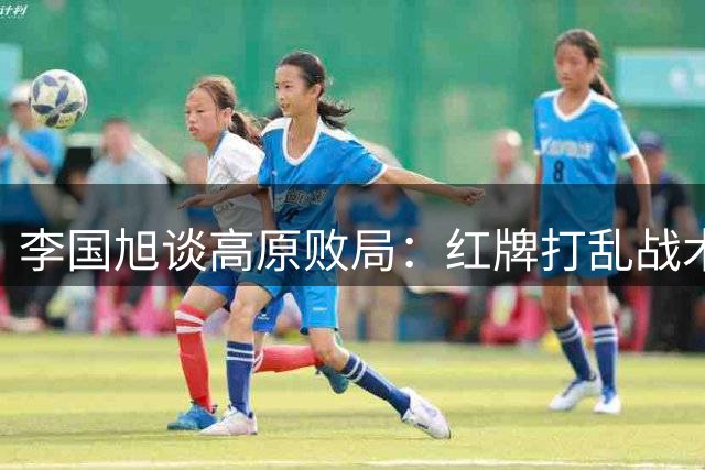 李国旭谈高原败局：红牌打乱战术安排 球员拼劲值得肯定