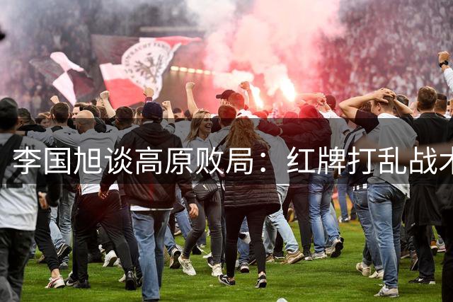 李国旭谈高原败局：红牌打乱战术安排 球员拼劲值得肯定