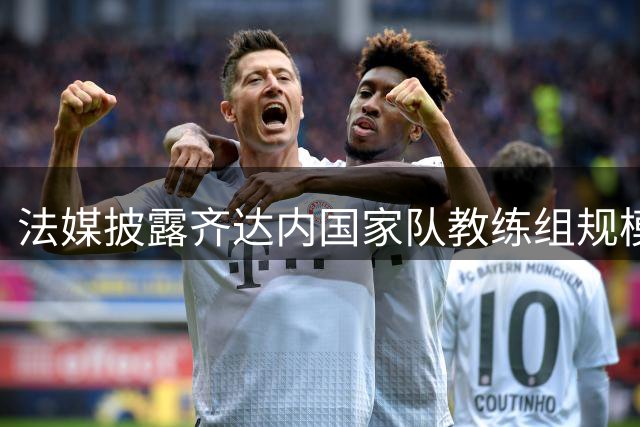 法媒披露齐达内国家队教练组规模将超德尚时期