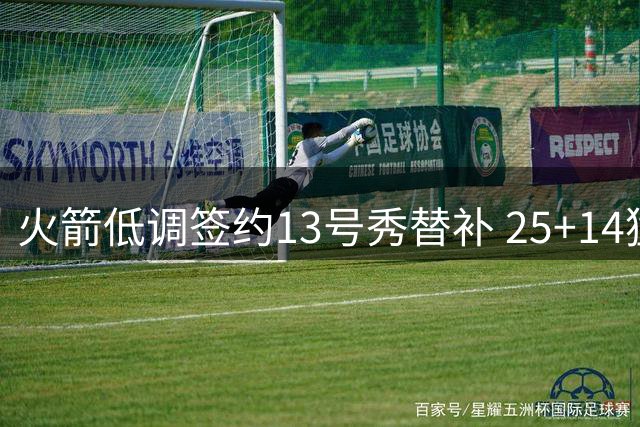 火箭低调签约13号秀替补 25+14猛兽或成休城新惊喜