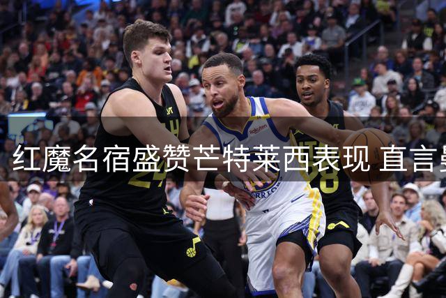 红魔名宿盛赞芒特莱西表现 直言曼联中场竞争将白热化