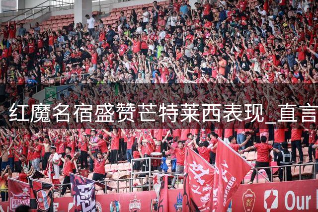 红魔名宿盛赞芒特莱西表现 直言曼联中场竞争将白热化