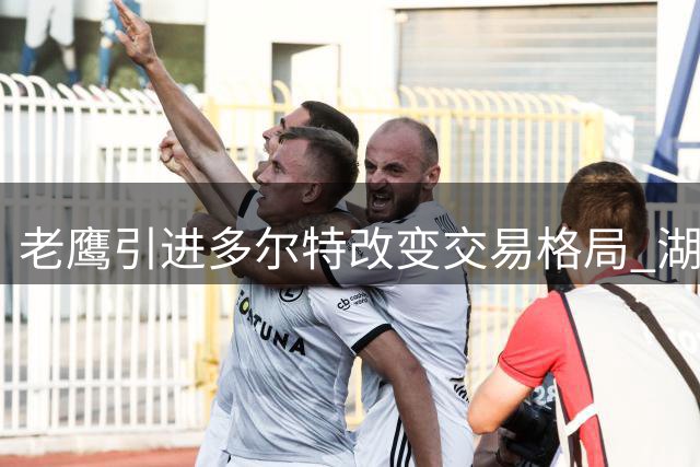 老鹰引进多尔特改变交易格局 湖人追逐库明加计划受阻