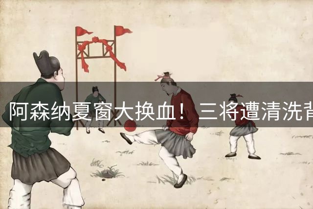 阿森纳夏窗大换血！三将遭清洗背后暗藏阿尔特塔争冠野心