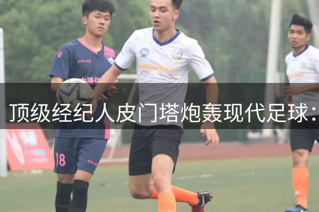 顶级经纪人皮门塔炮轰现代足球：球员沦为商业机器 行业急需改革