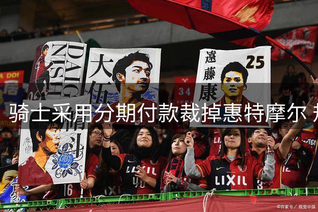 骑士采用分期付款裁掉惠特摩尔 规避土豪线薪资限制