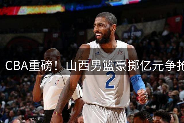 CBA重磅！山西男篮豪掷亿元争抢胡金秋 三外援阵容全面升级