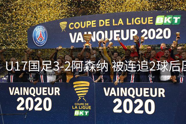 U17国足3-2阿森纳 被连追2球后压哨制胜 赵松源双响 程晟涵替补绝杀